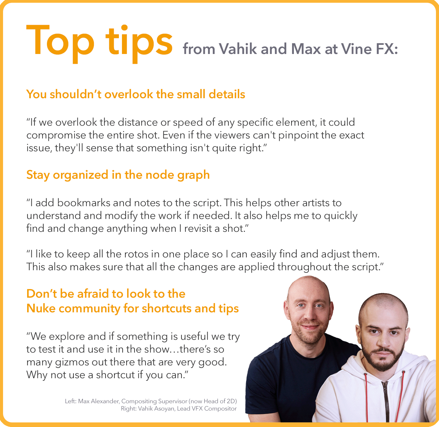 Top tips from Vahik and Max at Vine FX: You shouldn’t overlook the small details “If we overlook the distance or speed of any specific element, it could compromise the entire shot. Even if the viewers can't pinpoint the exact issue, they'll sense that something isn't quite right.”&nbsp; Stay organized in the node graph “I add bookmarks and notes to the script. This helps other artists to understand and modify the work if needed. It also helps me to quickly find and change anything when I revisit a shot.”&nbsp; “I like to keep all the rotos in one place so I can easily find and adjust them. This also makes sure that all the changes are applied throughout the script.”&nbsp; Don’t be afraid to look to the Nuke community for shortcuts and tips “We explore and if something is useful we try to test it and use it in the show…there’s so many gizmos out there that are very good. Why not use a shortcut if you can.”